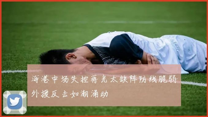 海港中场失控蒋光太缺阵防线脆弱外援反击如潮涌动
