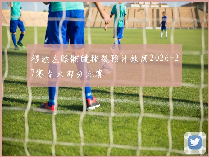 穆迪左膝髌腱撕裂预计缺席2026-27赛季大部分比赛