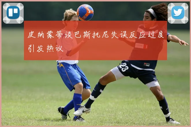皮纳蒙蒂谈巴斯托尼失误反应过度引发热议